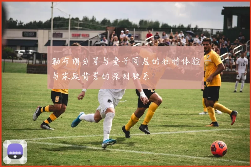 勒布朗分享与妻子同居的独特体验与家庭背景的深刻联系