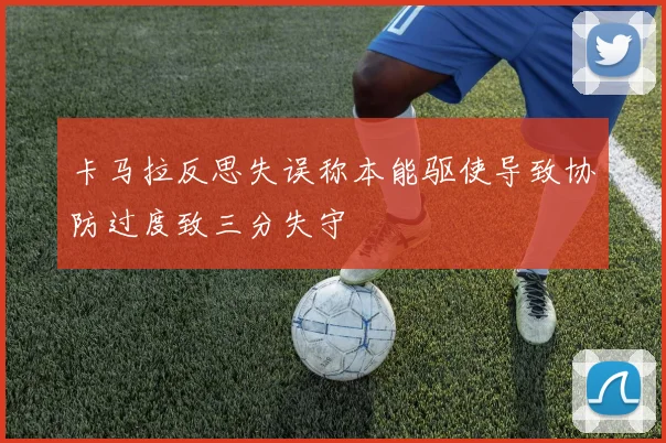 卡马拉反思失误称本能驱使导致协防过度致三分失守