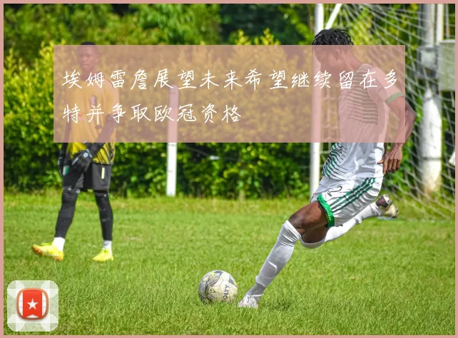 埃姆雷詹展望未来希望继续留在多特并争取欧冠资格