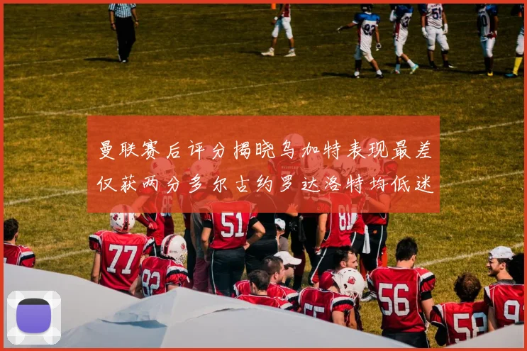曼联赛后评分揭晓乌加特表现最差仅获两分多尔古约罗达洛特均低迷仅得四分