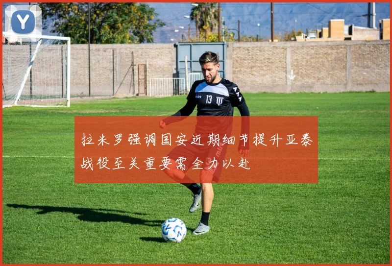 拉米罗强调国安近期细节提升亚泰战役至关重要需全力以赴