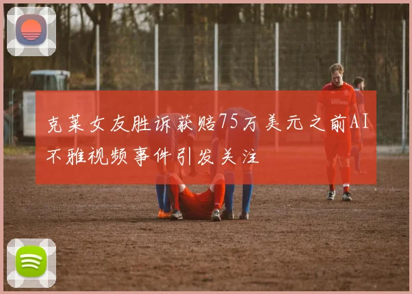 克莱女友胜诉获赔75万美元之前AI不雅视频事件引发关注