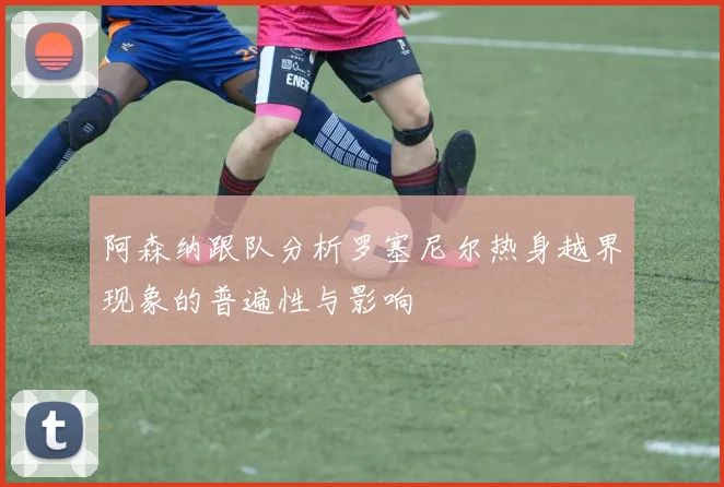 阿森纳跟队分析罗塞尼尔热身越界现象的普遍性与影响