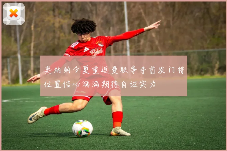 奥纳纳今夏重返曼联争夺首发门将位置信心满满期待自证实力
