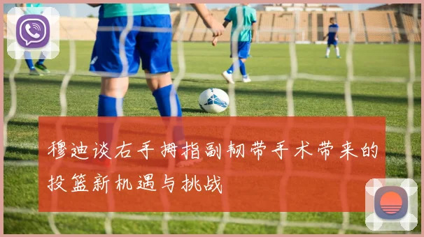 穆迪谈右手拇指副韧带手术带来的投篮新机遇与挑战