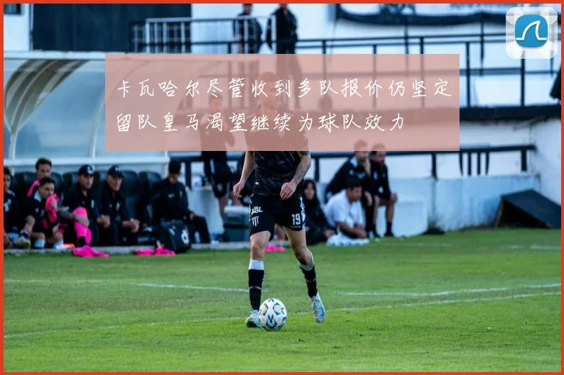 卡瓦哈尔尽管收到多队报价仍坚定留队皇马渴望继续为球队效力