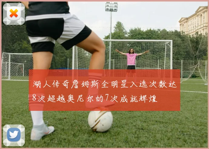 湖人传奇詹姆斯全明星入选次数达8次超越奥尼尔的7次成就辉煌