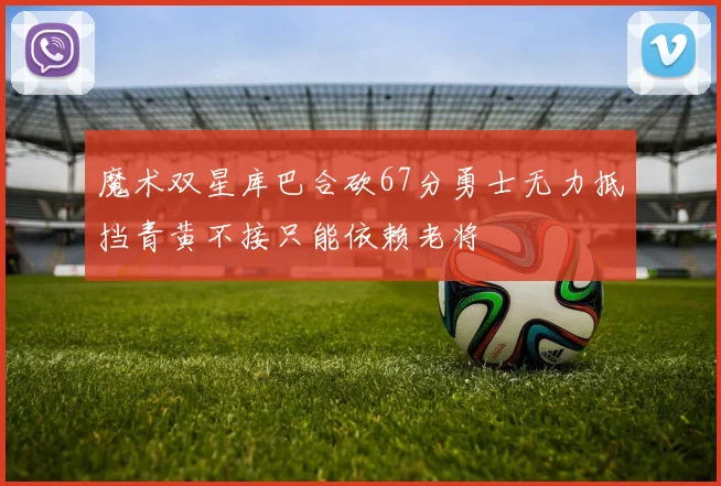 魔术双星库巴合砍67分勇士无力抵挡青黄不接只能依赖老将