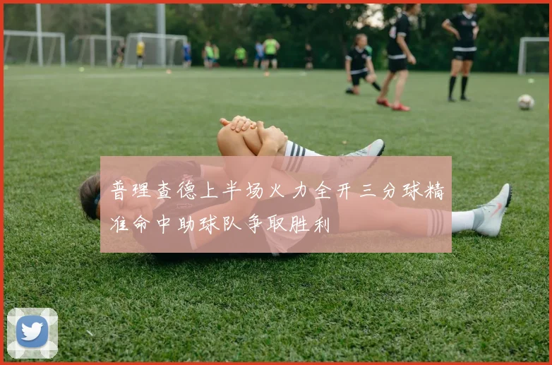 普理查德上半场火力全开三分球精准命中助球队争取胜利