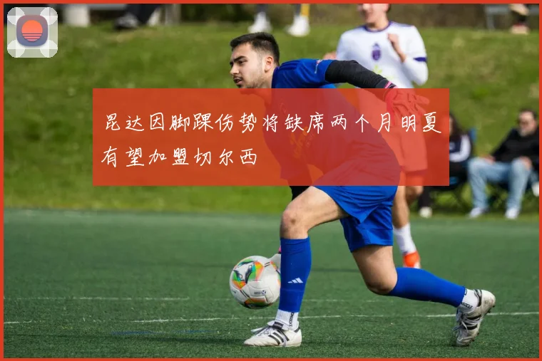 昆达因脚踝伤势将缺席两个月明夏有望加盟切尔西