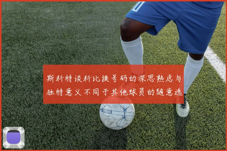斯科特谈科比换号码的深思熟虑与独特意义不同于其他球员的随意选择