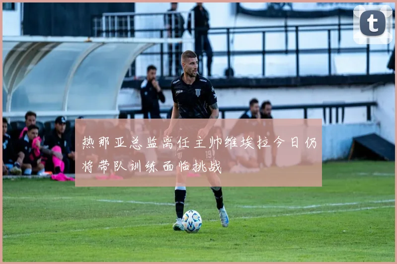 热那亚总监离任主帅维埃拉今日仍将带队训练面临挑战
