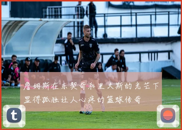 詹姆斯在东契奇和里夫斯的光芒下显得孤独让人心疼的篮球传奇