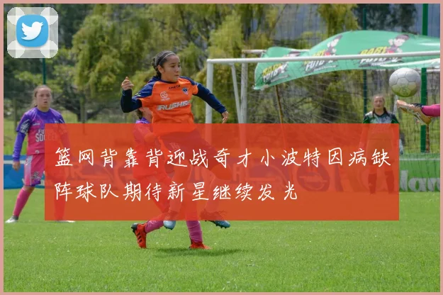 篮网背靠背迎战奇才小波特因病缺阵球队期待新星继续发光