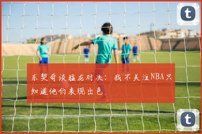 东契奇谈猛龙对决：我不关注NBA只知道他们表现出色