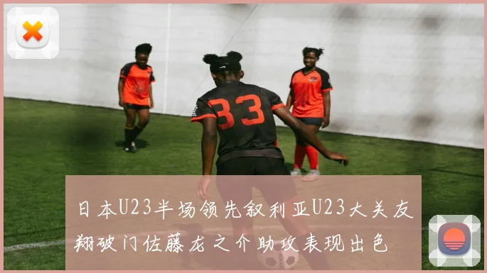 日本U23半场领先叙利亚U23大关友翔破门佐藤龙之介助攻表现出色