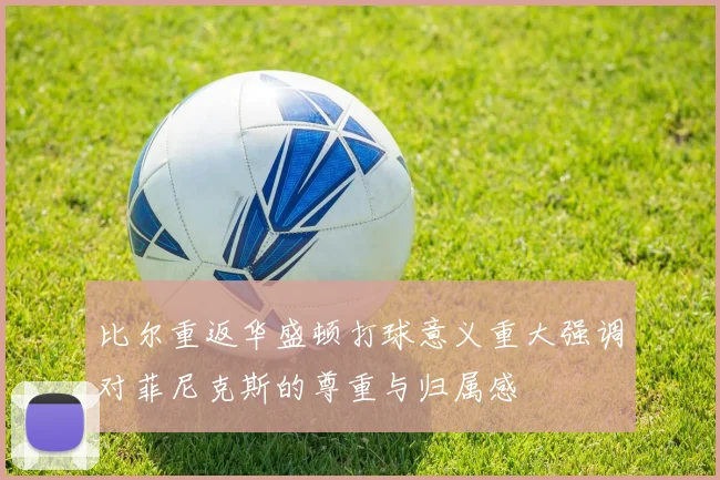比尔重返华盛顿打球意义重大强调对菲尼克斯的尊重与归属感