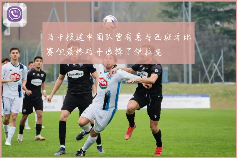 马卡报道中国队曾有意与西班牙比赛但最终对手选择了伊拉克