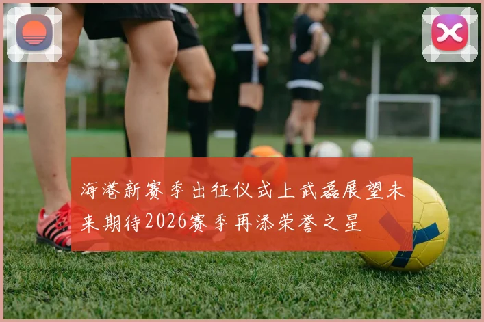 海港新赛季出征仪式上武磊展望未来期待2026赛季再添荣誉之星