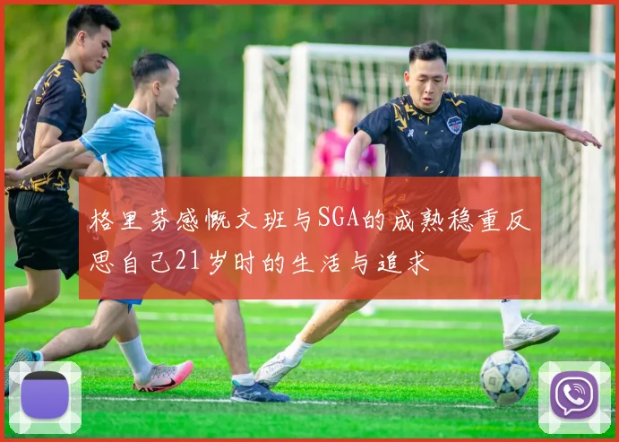 格里芬感慨文班与SGA的成熟稳重反思自己21岁时的生活与追求