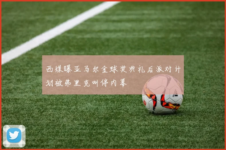 西媒曝亚马尔金球奖典礼后派对计划被弗里克叫停内幕