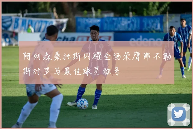 阿利森桑托斯闪耀全场荣膺那不勒斯对罗马最佳球员称号