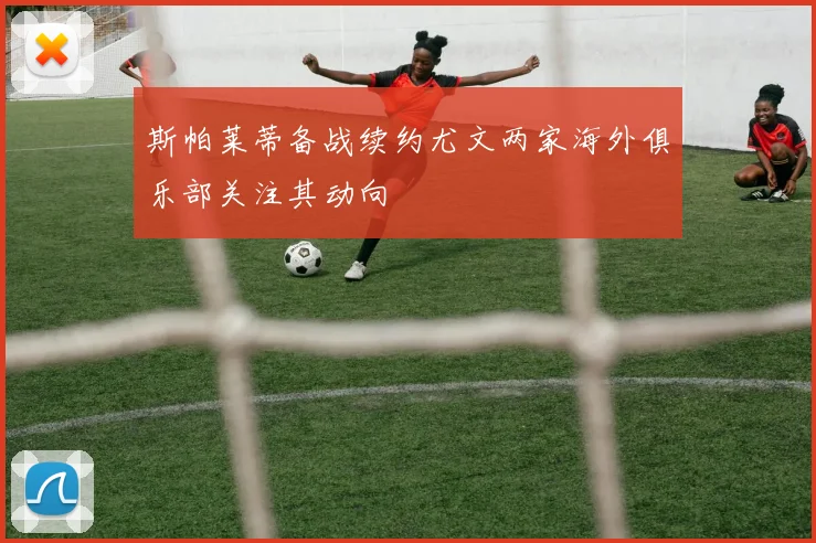 斯帕莱蒂备战续约尤文两家海外俱乐部关注其动向