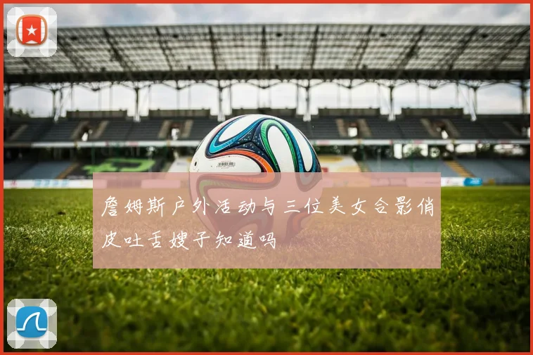 詹姆斯户外活动与三位美女合影俏皮吐舌嫂子知道吗