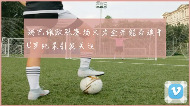 姆巴佩欧冠赛场火力全开能否追平C罗纪录引发关注