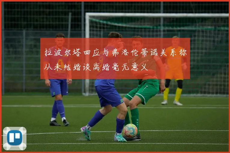 拉波尔塔回应与弗洛伦蒂诺关系称从未结婚谈离婚毫无意义