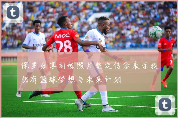 保罗分享训练照片坚定信念表示我仍有篮球梦想与未来计划